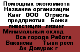 Помощник экономиста › Название организации ­ Кинг, ООО › Отрасль предприятия ­ Банки, инвестиции, лизинг › Минимальный оклад ­ 25 000 - Все города Работа » Вакансии   . Тыва респ.,Ак-Довурак г.